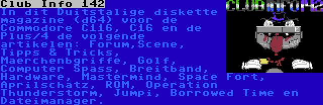 Club Info 142 | In dit Duitstalige diskette magazine (d64) voor de Commodore C116, C16 en de Plus/4 de volgende artikelen: Forum,Scene, Tipps & Tricks, Maerchenbgriffe, Golf, Computer Spass, Breitband, Hardware, Mastermind, Space Fort, Aprilschatz, ROM, Operation Thunderstorm, Jumpi, Borrowed Time en Dateimanager.