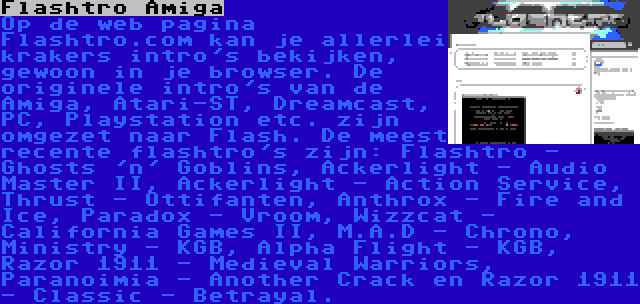 Flashtro Amiga | Op de web pagina Flashtro.com kan je allerlei krakers intro's bekijken, gewoon in je browser. De originele intro's van de Amiga, Atari-ST, Dreamcast, PC, Playstation etc. zijn omgezet naar Flash. De meest recente flashtro's zijn: Flashtro - Ghosts 'n' Goblins, Ackerlight - Audio Master II, Ackerlight - Action Service, Thrust - Ottifanten, Anthrox - Fire and Ice, Paradox - Vroom, Wizzcat - California Games II, M.A.D - Chrono, Ministry - KGB, Alpha Flight - KGB, Razor 1911 - Medieval Warriors, Paranoimia - Another Crack en Razor 1911 - Classic - Betrayal.