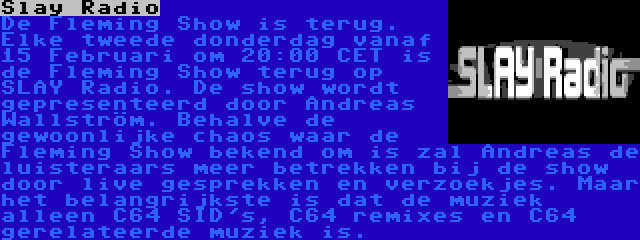 Slay Radio | De Fleming Show is terug. Elke tweede donderdag vanaf 15 Februari om 20:00 CET is de Fleming Show terug op SLAY Radio. De show wordt gepresenteerd door Andreas Wallström. Behalve de gewoonlijke chaos waar de Fleming Show bekend om is zal Andreas de luisteraars meer betrekken bij de show door live gesprekken en verzoekjes. Maar het belangrijkste is dat de muziek alleen C64 SID's, C64 remixes en C64 gerelateerde muziek is.