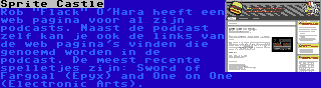 Sprite Castle | Rob Flack O'Hara heeft een web pagina voor al zijn podcasts. Naast de podcast zelf kan je ook de links van de web pagina's vinden die genoemd worden in de podcast. De meest recente spelletjes zijn: Sword of Fargoal (Epyx) and One on One (Electronic Arts).