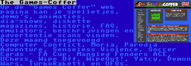 The Games-Coffer | Op de Games Coffer web pagina kan je spelletjes, demo's, animaties, dia-shows, diskette magazines, historie, FAQ, emulators, beschrijvingen en advertentie scans vinden. Deze maand toegevoegd: Computer Conflict, Moria, Parodia Adventure, Senseless Violence, Soccer Cards - FA Cup, Mangled Fenders ACE, UChess, Wipe Off, WipeOut!, Yatcy, Demon Wars, TurboRaketti en UFOs.