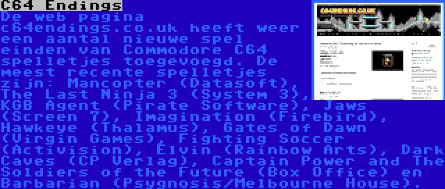 C64 Endings | De web pagina c64endings.co.uk heeft weer een aantal nieuwe spel einden van Commodore C64 spelletjes toegevoegd. De meest recente spelletjes zijn: Mancopter (Datasoft), The Last Ninja 3 (System 3), KGB Agent (Pirate Software), Jaws (Screen 7), Imagination (Firebird), Hawkeye (Thalamus), Gates of Dawn (Virgin Games), Fighting Soccer (Activision), Elvin (Rainbow Arts), Dark Caves (CP Verlag), Captain Power and The Soldiers of the Future (Box Office) en Barbarian (Psygnosis/Melbourne House).