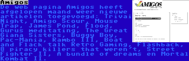 Amigos | De web pagina Amigos heeft afgelopen maand weer nieuwe artikelen toegevoegd: Trivai Night, Amigo Scour, Mouse Trap, James Pond, Flood, Gurus meditating, The Great Giana Sisters, Buggy Boy, Pac-Mania, Rambo III, Boat and Flack talk Retro Gaming, Flashback, 8 piracy killers that weren't, Street Fighter II, A bundle of dreams en Mortal Kombat II.