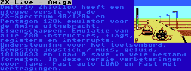 ZX-Live - Amiga | Dmitriy Zhivilov heeft een nieuwe versie van de ZX-Spectrum 48/128k en Pentagon 128k emulator voor de Amiga uitgebracht. Eigenschappen: Emulatie van alle Z80 instructies, flags, registers en interrupts. Ondersteuning voor het toetsenbord, Kempston joystick / muis, geluid, 1818VG93 en load & save in vele bestand formaten. In deze versie verbeteringen voor Tape: Fast auto LOAD en Fast met vertragingen.