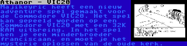 Athanor - VIC20 | Majikeyric heeft een nieuw adventure spel gemaakt voor de Commodore VIC20. Het spel kan gepeeld worden op een Commodore VIC20 met een 32K RAM uitbreing. In het spel ben je een minderbroeder franciscaan, en moet je het mysterie oplossen van de oude kerk.