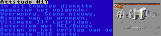 Attitude #17 | In dit Engelse diskette magazine het volgende: Voorwoord, Scene nieuws, Nieuws van de groepen, Ultimate II+ cartridge, interview met HCL/Booze Design en het verslag van de Gubbdata 2016 party.