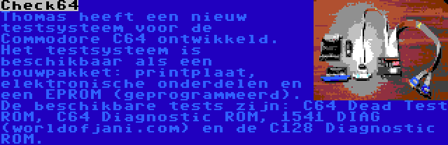 Check64 | Thomas heeft een nieuw testsysteem voor de Commodore C64 ontwikkeld. Het testsysteem is beschikbaar als een bouwpakket: printplaat, elektronische onderdelen en een EPROM (geprogrammeerd). De beschikbare tests zijn: C64 Dead Test ROM, C64 Diagnostic ROM, 1541 DIAG (worldofjani.com) en de C128 Diagnostic ROM.