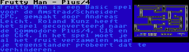 Frutty Man - Plus/4 | Frutty Man is een Basic spel voor de Amstrad/Schneider CPC, gemaakt door Andreas Leicht. Roland Kunz heeft het spel geconverteerd naar de Commodore Plus/4, C16 en de C64. In het spel moet je al het fruit verzamelen maar je tegenstander probeert dat te verhinderen.