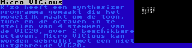 Micro VICious | R'zo heeft een synthesizer programma gemaakt die het mogelijk maakt om de toon, tune en de octaven in te stellen van 4 stemmen, van de VIC20, over 2 beschikbare octaven. Micro VICious kan worden gebruikt met een niet uitgebreide VIC20.