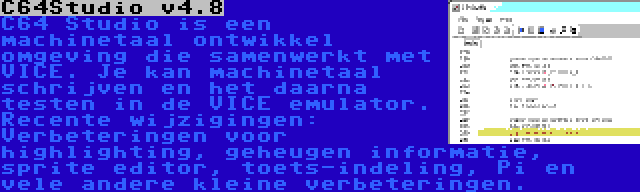 C64Studio v4.8 | C64 Studio is een machinetaal ontwikkel omgeving die samenwerkt met VICE. Je kan machinetaal schrijven en het daarna testen in de VICE emulator. Recente wijzigingen: Verbeteringen voor highlighting, geheugen informatie, sprite editor, toets-indeling, Pi en vele andere kleine verbeteringen.