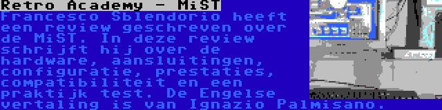 Retro Academy - MiST | Francesco Sblendorio heeft een review geschreven over de MiST. In deze review schrijft hij over de hardware, aansluitingen, configuratie, prestaties, compatibiliteit en een praktijk test. De Engelse vertaling is van Ignazio Palmisano.