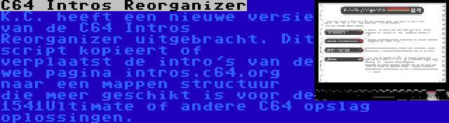 C64 Intros Reorganizer | K.C. heeft een nieuwe versie van de C64 Intros Reorganizer uitgebracht. Dit script kopieert of verplaatst de intro's van de web pagina intros.c64.org naar een mappen structuur die meer geschikt is voor de 1541Ultimate of andere C64 opslag oplossingen.