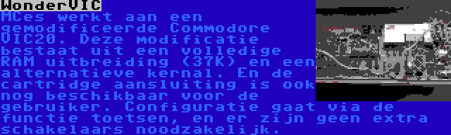 WonderVIC | MCes werkt aan een gemodificeerde Commodore VIC20. Deze modificatie bestaat uit een volledige RAM uitbreiding (37K) en een alternatieve kernal. En de cartridge aansluiting is ook nog beschikbaar voor de gebruiker. Configuratie gaat via de functie toetsen, en er zijn geen extra schakelaars noodzakelijk.