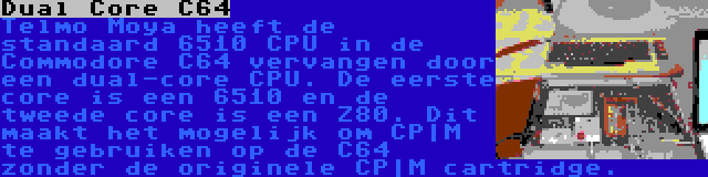 Dual Core C64 | Telmo Moya heeft de standaard 6510 CPU in de Commodore C64 vervangen door een dual-core CPU. De eerste core is een 6510 en de tweede core is een Z80. Dit maakt het mogelijk om CP|M te gebruiken op de C64 zonder de originele CP|M cartridge.