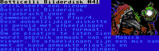 Botticelli Bilderdisk #41 | Erich heeft een nieuwe Botticelli Bilderdisk uitgebracht voor de Commodore C16 en Plus/4. Deze dubbelzijdige diskette is gevuld met afbeeldingen in het Botticelli formaat. Om de plaatjes te laten zien wordt gebruik gemaakt van de Magica viewer. De afbeeldingen zijn een mix van met de hand gemaakte plaatjes en gedigitaliseerde afbeeldingen.