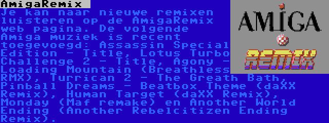 AmigaRemix  | Je kan naar nieuwe remixen luisteren op de AmigaRemix web pagina. De volgende Amiga muziek is recent toegevoegd: Assassin Special Edition - Title, Lotus Turbo Challenge 2 - Title, Agony - Loading Mountain (Breathless RMX), Turrican 2 - The Greath Bath, Pinball Dreams - Beatbox Theme (daXX Remix), Human Target (daXX Remix), Monday (Maf remake) en Another World Ending (Another Rebelcitizen Ending Remix).