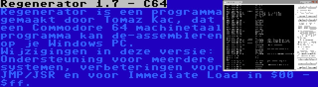 Regenerator 1.7 - C64 | Regenerator is een programma gemaakt door Tomaz Kac, dat een Commodore 64 machinetaal programma kan de-assembleren op je Windows PC. Wijzigingen in deze versie: Ondersteuning voor meerdere systemen, verbeteringen voor JMP/JSR en voor Immediate Load in $00 - $ff.