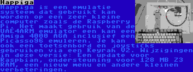 Happiga | Happiga is een emulatie systeem dat gebruikt kan worden op een zeer kleine computer zoals de Raspberry Pi. Het maakt gebruik van de UAE4ARM emulator een kan een Amiga 4000 AGA inclusief een Picasso96 emuleren. Je kan ook een toetsenbord en joysticks gebruiken via een Keyrah V2. Wijzigingen in deze versie: Een update voor Raspbian, ondersteuning voor 128 MB Z3 RAM, een nieuw menu en andere kleinen verbeteringen.