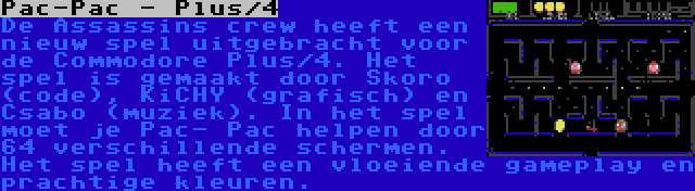 Pac-Pac - Plus/4 | De Assassins crew heeft een nieuw spel uitgebracht voor de Commodore Plus/4. Het spel is gemaakt door Skoro (code), KiCHY (grafisch) en Csabo (muziek). In het spel moet je Pac- Pac helpen door 64 verschillende schermen. Het spel heeft een vloeiende gameplay en prachtige kleuren.