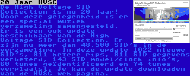 20 Jaar HVSC | De High Voltage SID Collection is nu 20 jaar! Voor deze gelegenheid is er een special muziek verzameling samengesteld.

Er is een ook update beschikbaar van de High Voltage SID Collection. Er zijn nu meer dan 48.500 SID's in de verzameling. In deze update 1022 nieuwe SID's, 811 betere rips, 811 SID gegevens verbeterd, 143 SID model/clock info's, 60 tunes geïdentificeerd en 74 tunes verplaatst. Je kan de update downloaden van de HVSC web pagina.