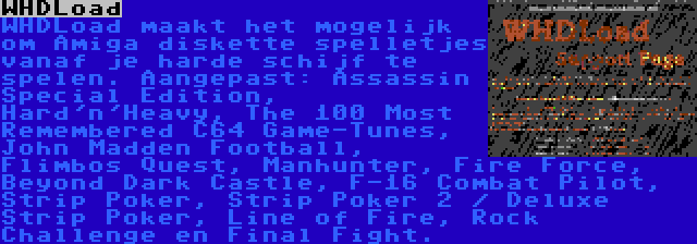 WHDLoad | WHDLoad maakt het mogelijk om Amiga diskette spelletjes vanaf je harde schijf te spelen. Aangepast: Assassin Special Edition, Hard'n'Heavy, The 100 Most Remembered C64 Game-Tunes, John Madden Football, Flimbos Quest, Manhunter, Fire Force, Beyond Dark Castle, F-16 Combat Pilot, Strip Poker, Strip Poker 2 / Deluxe Strip Poker, Line of Fire, Rock Challenge en Final Fight.