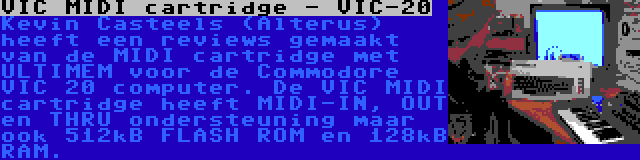 VIC MIDI cartridge - VIC-20 | Kevin Casteels (Alterus) heeft een reviews gemaakt van de MIDI cartridge met ULTIMEM voor de Commodore VIC 20 computer. De VIC MIDI cartridge heeft MIDI-IN, OUT en THRU ondersteuning maar ook 512kB FLASH ROM en 128kB RAM.