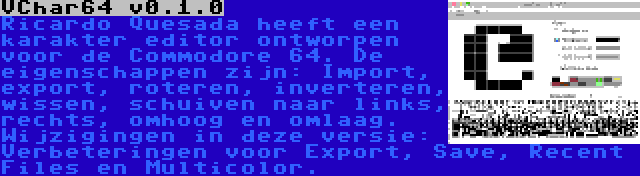 VChar64 v0.1.0 | Ricardo Quesada heeft een karakter editor ontworpen voor de Commodore 64. De eigenschappen zijn: Import, export, roteren, inverteren, wissen, schuiven naar links, rechts, omhoog en omlaag. Wijzigingen in deze versie: Verbeteringen voor Export, Save, Recent Files en Multicolor.