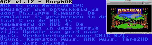 ACE v1.12 - MorphOS | ACE is een Amstrad CPC emulator die ontwikkeld is door Philippe Rimauro. De emulator is geschreven in de taal C en de GUI is gebaseerd op MUI 4. De wijzigingen in deze versie zijn: Update van gcc4 naar gcc5. Verbeteringen voor CRTC 0/1, VSync, Kempston muis, AMX muis, Tape2HD en de disc drives.