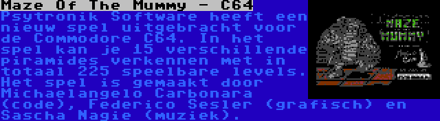 Maze Of The Mummy - C64 | Psytronik Software heeft een nieuw spel uitgebracht voor de Commodore C64. In het spel kan je 15 verschillende piramides verkennen met in totaal 225 speelbare levels. Het spel is gemaakt door Michaelangelo Carbonara (code), Raffox (grafisch) en Sascha Nagie (muziek).