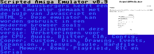 Scripted Amiga Emulator v0.9 | Rupert Hausbergers heeft een Amiga Emulator gemaakt met de hulp van Javascript en HTML 5. Deze emulator kan worden gebruikt in een moderne browser zoals Chrome. Wijzigingen in deze versie: Verbeteringen voor de CPU, Audio, Blitter, CIA, Config, Copper, Custom, Disk, Drawing, Events, Expansion, Filesys, Gayle, Hardfile, IDE, Memory, Roms, Playfield, RTC en Serial