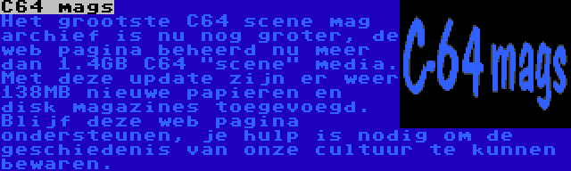 C64 mags | Het grootste C64 scene mag archief is nu nog groter, de web pagina beheerd nu meer dan 1.4GB C64 scene media. Met deze update zijn er weer 138MB nieuwe papieren en disk magazines toegevoegd. Blijf deze web pagina ondersteunen, je hulp is nodig om de geschiedenis van onze cultuur te kunnen bewaren.