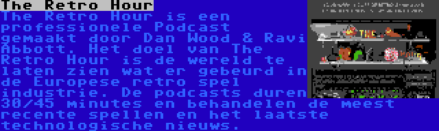 The Retro Hour | The Retro Hour is een professionele Podcast gemaakt door Dan Wood & Ravi Abbott. Het doel van The Retro Hour is de wereld te laten zien wat er gebeurd in de Europese retro spel industrie. De podcasts duren 30/45 minutes en behandelen de meest recente spellen en het laatste technologische nieuws.