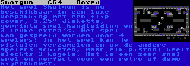 Shotgun - C64 - Boxed | Het spel Shotgun is nu beschikbaar in een luxe verpakking met een flip cover, 5.25 diskette, geprinte spel handleiding en 3 leuke extra's. Het spel kan gespeeld worden door 4 spelers! In het spel kan je pistolen verzamelen en op de andere spelers schieten, maar elk pistool heeft slechts 3 kogels. Het is een zeer snel spel en perfect voor een retro of demo bijeenkomst.