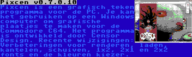 Pixcen v0.7.0.10 | Pixcen is een grafisch teken programma voor de PC. Je kan het gebruiken op een Windows computer om grafische plaatjes te maken voor de Commodore C64. Het programma is ontwikkeld door Censor Design. Recente wijzigingen: Verbeteringen voor renderen, laden, kantelen, schuiven, 1x2, 2x1 en 2x2 fonts en de kleuren kiezer.