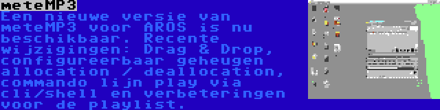 meteMP3 | Een nieuwe versie van meteMP3 voor AROS is nu beschikbaar. Recente wijzigingen: Drag & Drop, configureerbaar geheugen allocation / deallocation, commando lijn play via cli/shell en verbeteringen voor de playlist.