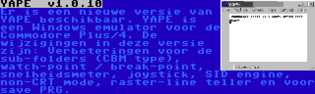 YAPE  v1.0.10 | Er is een nieuwe versie van YAPE beschikbaar. YAPE is een Windows emulator voor de Commodore Plus/4. De wijzigingen in deze versie zijn: Verbeteringen voor de sub-folders (CBM type), watch-point / break-point, snelheidsmeter, joystick, SID engine, non-CRT mode, raster-line teller en voor save PRG.