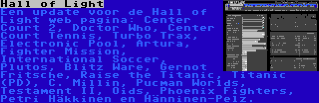 Hall of Light | Een update voor de Hall of Light web pagina: Center Court 2, Doctor Who, Center Court Tennis, Turbo Trax, Electronic Pool, Artura, Fighter Mission, International Soccer, Plutos, Blitz Ware, Gernot Fritsche, Raise the Titanic, Titanic (PD), C. Millin, Pucman Worlds, Testament II, Oids, Phoenix Fighters, Petri Häkkinen en Hänninen-Pelz.