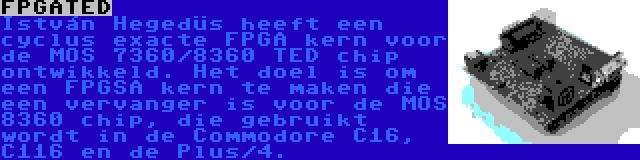 FPGATED | István Hegedüs heeft een cyclus exacte FPGA kern voor de MOS 7360/8360 TED chip ontwikkeld. Het doel is om een FPGSA kern te maken die een vervanger is voor de MOS 8360 chip, die gebruikt wordt in de Commodore C16, C116 en de Plus/4.