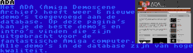 ADA | Het ADA (Amiga Demoscene Archief) heeft weer 6 nieuwe demo's toegevoegd aan de database. Op deze pagina's kan je de beste demo's en intro's vinden die zijn uitgebracht voor de fantastische Amiga computer. Alle demo's in de database zijn van hoge kwaliteit. 