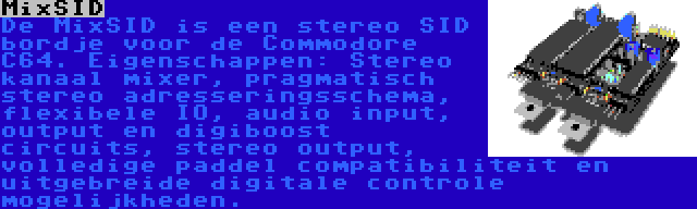 MixSID | De MixSID is een stereo SID bordje voor de Commodore C64. Eigenschappen: Stereo kanaal mixer, pragmatisch stereo adresseringsschema, flexibele IO, audio input, output en digiboost circuits, stereo output, volledige paddel compatibiliteit en uitgebreide digitale controle mogelijkheden.