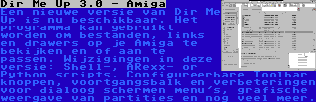 Dir Me Up 3.0 - Amiga | Een nieuwe versie van Dir Me Up is nu beschikbaar. Het programma kan gebruikt worden om bestanden, links en drawers op je Amiga te bekijken en of aan te passen. Wijzigingen in deze versie: Shell-, ARexx- or Python scripts. Configureerbare Toolbar knoppen, voortgangsbalk en verbeteringen voor dialoog schermen menu's, grafische weergave van partities en nog veel meer.