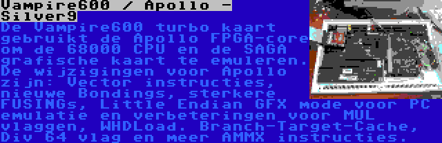 Vampire600 / Apollo - Silver9 | De Vampire600 turbo kaart gebruikt de Apollo FPGA-core om de 68000 CPU en de SAGA grafische kaart te emuleren. De wijzigingen voor Apollo zijn: Vector instructies, nieuwe Bondings, sterkere FUSINGs, Little Endian GFX mode voor PC emulatie en verbeteringen voor MUL vlaggen, WHDLoad. Branch-Target-Cache, Div 64 vlag en meer AMMX instructies.