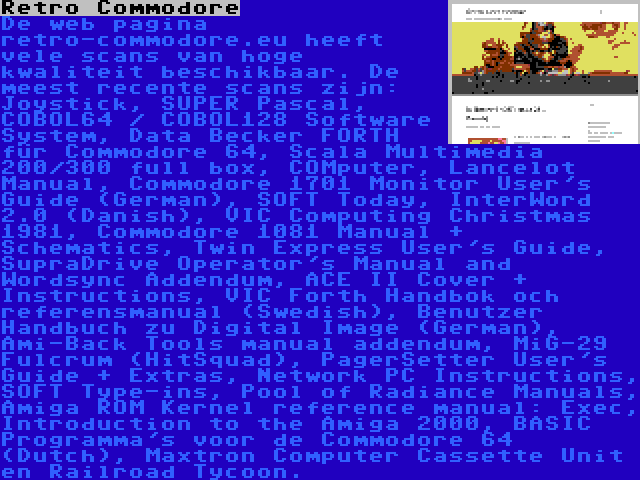 Retro Commodore | De web pagina retro-commodore.eu heeft vele scans van hoge kwaliteit beschikbaar. De meest recente scans zijn: Joystick, SUPER Pascal, COBOL64 / COBOL128 Software System, Data Becker FORTH für Commodore 64, Scala Multimedia 200/300 full box, COMputer, Lancelot Manual, Commodore 1701 Monitor User's Guide (German), SOFT Today, InterWord 2.0 (Danish), VIC Computing Christmas 1981, Commodore 1081 Manual + Schematics, Twin Express User's Guide, SupraDrive Operator's Manual and Wordsync Addendum, ACE II Cover + Instructions, VIC Forth Handbok och referensmanual (Swedish), Benutzer Handbuch zu Digital Image (German), Ami-Back Tools manual addendum, MiG-29 Fulcrum (HitSquad), PagerSetter User's Guide + Extras, Network PC Instructions, SOFT Type-ins, Pool of Radiance Manuals, Amiga ROM Kernel reference manual: Exec, Introduction to the Amiga 2000, BASIC Programma's voor de Commodore 64 (Dutch), Maxtron Computer Cassette Unit en Railroad Tycoon.