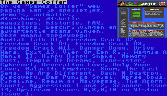 The Games-Coffer | Op de Games Coffer web pagina kan je spelletjes, demo's, animaties, dia-shows, diskette magazines, historie, FAQ, emulators, beschrijvingen en advertentie scans vinden. Deze maand toegevoegd: Audial Talk #1, Freedom Crack #2, Freedom Crack #4, Freedom Crack #8, Freedom Crack #11, Danger Dogg, Drive Wars, Exit-13, Vier Op Een Rij, Waggle A Mania II, Hippy Hippy Shake, Memory Dust, Temple Of Dreams, Sine-ister, Cybernet, Generation Love, Only Your Love, Galactic Empires, Boom, The Last Saga, We Are Different, Bach N Destroy, Discovery, Das Punica Spiel, Norse Gods, Pipeline, Realm of Maiyessae, The Acorn Court, Aggression 1 and 2, Scanner Issue 14, Upstream Issues 6,8,9,10 en Vision Issue 1.