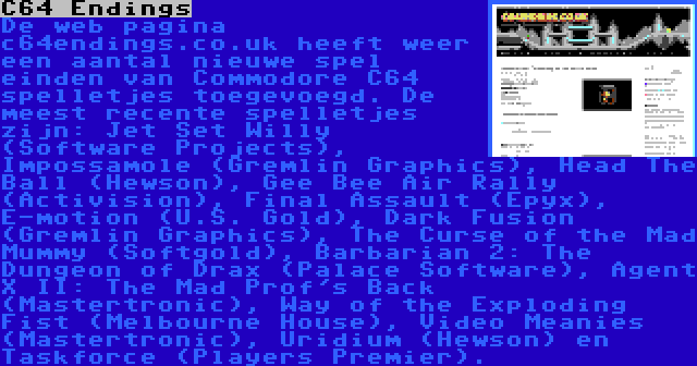 C64 Endings | De web pagina c64endings.co.uk heeft weer een aantal nieuwe spel einden van Commodore C64 spelletjes toegevoegd. De meest recente spelletjes zijn: Jet Set Willy (Software Projects), Impossamole (Gremlin Graphics), Head The Ball (Hewson), Gee Bee Air Rally (Activision), Final Assault (Epyx), E-motion (U.S. Gold), Dark Fusion (Gremlin Graphics), The Curse of the Mad Mummy (Softgold), Barbarian 2: The Dungeon of Drax (Palace Software), Agent X II: The Mad Prof's Back (Mastertronic), Way of the Exploding Fist (Melbourne House), Video Meanies (Mastertronic), Uridium (Hewson) en Taskforce (Players Premier).