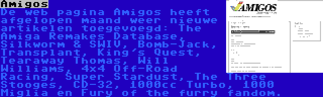 Amigos | De web pagina Amigos heeft afgelopen maand weer nieuwe artikelen toegevoegd: The Amiga Remakes Database, Silkworm & SWIV, Bomb-Jack, Transplant, King's Quest, Tearaway Thomas, Will Williams, 4x4 Off-Road Racing, Super Stardust, The Three Stooges, CD-32, 1000cc Turbo, 1000 Miglia en Fury of the furry fandom.