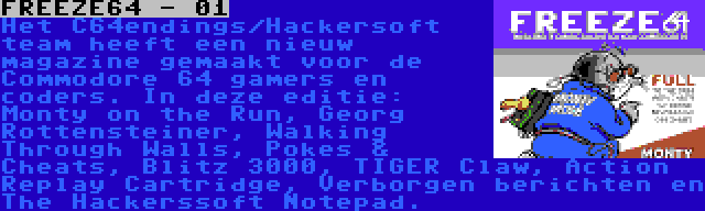 FREEZE64 - 01 | Het C64endings/Hackersoft team heeft een nieuw magazine gemaakt voor de Commodore 64 gamers en coders. In deze editie: Monty on the Run, Georg Rottensteiner, Walking Through Walls, Pokes & Cheats, Blitz 3000, TIGER Claw, Action Replay Cartridge, Verborgen berichten en The Hackerssoft Notepad.