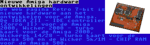 Nieuwe Amiga hardware ontwikkelingen | De web pagina Retro 7-bit is nieuwe hardware aan het ontwikkelen voor de Amiga. De IDEA ZII - IDE controller (Zorro II) voor de Amiga 2000, Wicher 2000 - turbo kaart voor de Amiga 2000, Wicherek 14/28 - turbo kaart voor de Amiga 500 en de Wicher 5k/1M - CHIP RAM voor de Amiga 500.