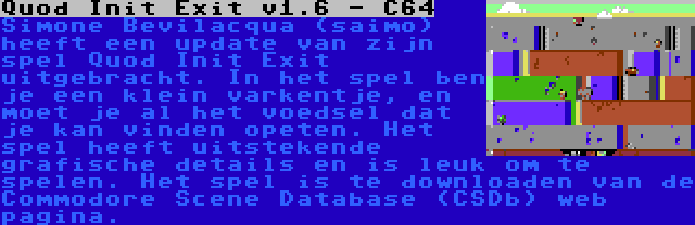 Quod Init Exit v1.6 - C64 | Simone Bevilacqua (saimo) heeft een update van zijn spel Quod Init Exit uitgebracht. In het spel ben je een klein varkentje, en moet je al het voedsel dat je kan vinden opeten. Het spel heeft uitstekende grafische details en is leuk om te spelen. Het spel is te downloaden van de Commodore Scene Database (CSDb) web pagina.