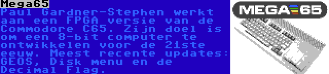 Mega65 | Paul Gardner-Stephen werkt aan een FPGA versie van de Commodore C65. Zijn doel is om een 8-bit computer te ontwikkelen voor de 21ste eeuw. Meest recente updates: GEOS, Disk menu en de Decimal Flag.